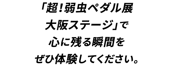 「超！弱虫ペダル展
                                大阪ステージ」で
                                心に残る瞬間を
                                ぜひ体験してください。