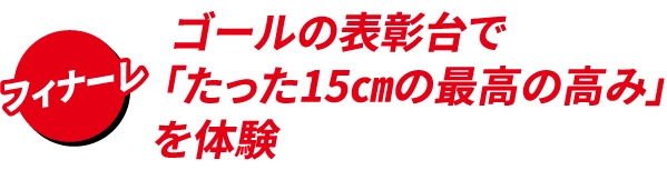 ゴールの表彰台で
                                    「たった15㎝の最高の高み」
                                    を体験