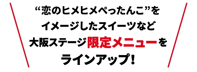 “ヒメヒメぺったんこ”を
                                    イメージしたスイーツなど
                                    大阪ステージ限定メニューを
                                    ラインアップ！
                                    