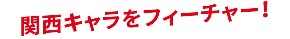 関西キャラをフィーチャー！