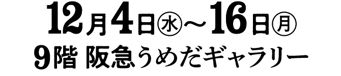 12月4日㊌〜16日㊊9階 阪急うめだギャラリー