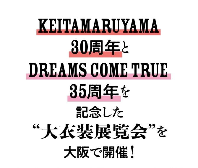 KEITAMARUYAMA 
							30周年と
							DREAMS COME TRUE 
							35周年を
							記念した
							“大衣装展覧会”を
							大阪で開催！