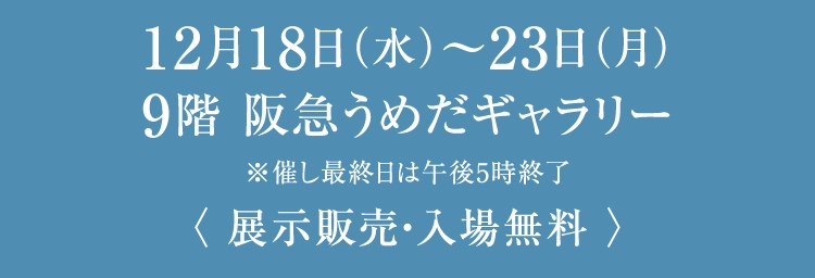 12月18日（水）〜23日（月）
						9階 阪急うめだギャラリー
						※催し最終日は午後5時終了
						〈 展示販売・入場無料 〉