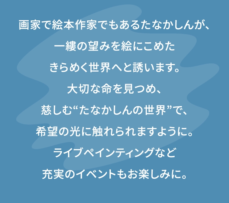 画家で絵本作家でもあるたなかしんが、
						一縷の望みを絵にこめた
						きらめく世界へと誘います。
						大切な命を見つめ、
						慈しむ“たなかしんの世界”で、
						希望の光に触れられますように。
						ライブペインティングなど
						充実のイベントもお楽しみに。