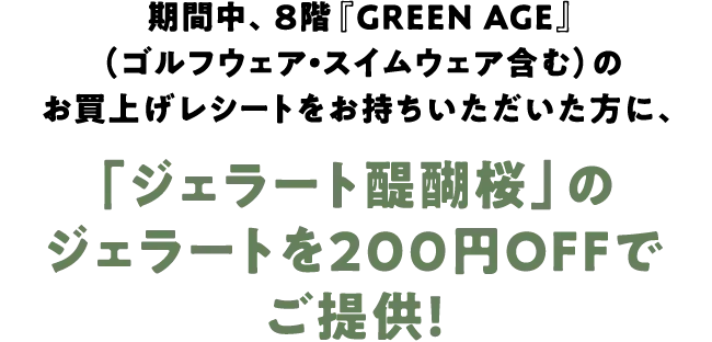 期間中、8階『GREEN AGE』（ゴルフウェア・スイムウェア含む）のお買上げレシートをお持ちいただいた方に、「ジェラート醍醐桜」のジェラートを200円OFFでご提供！