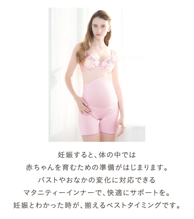 妊娠すると、体の中では赤ちゃんを育むための準備がはじまります。バストやおなかの変化に対応できるマタニティーインナーで、快適にサポートを。妊娠とわかった時が、揃えるベストタイミングです。