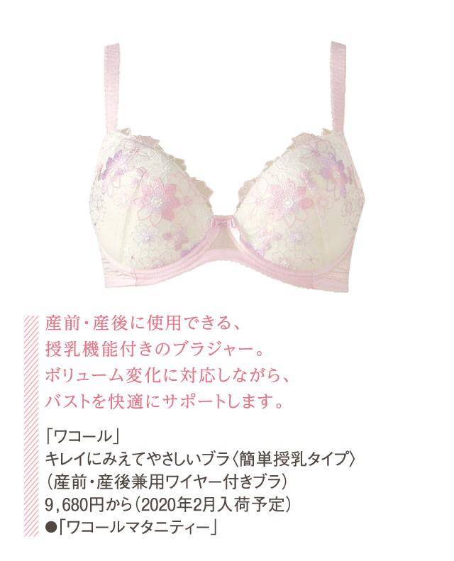 産前・産後に使用できる、授乳機能付きのブラジャー。ボリューム変化に対応しながら、バストを快適にサポートします。「ワコール」キレイにみえてやさしいブラ〈簡単授乳タイプ〉（産前・産後兼用ワイヤー付きブラ）9,680円から（2020年2月入荷予定）●「ワコールマタニティー」