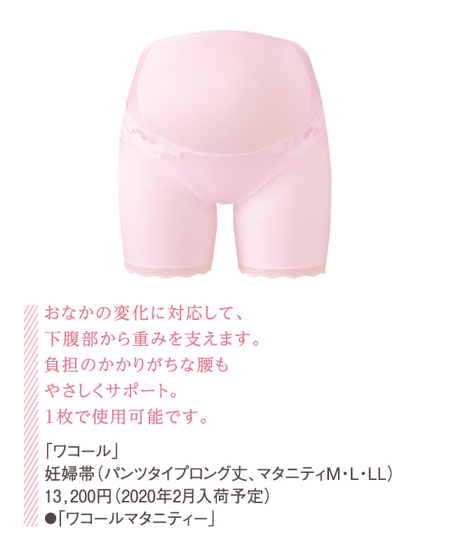 おなかの変化に対応して、下腹部から重みを支えます。負担のかかりがちな腰もやさしくサポート。1枚で使用可能です。「ワコール」妊婦帯（パンツタイプロング丈、マタニティM・L・LL）13,200円（2020年2月入荷予定）●「ワコールマタニティー」