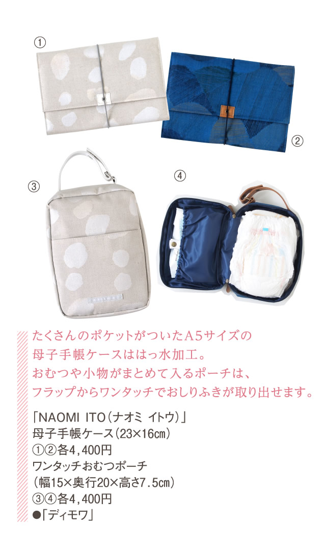 たくさんのポケットがついたA5サイズの母子手帳ケースははっ水加工。おむつや小物がまとめて入るポーチは、フラップからワンタッチでおしりふきが取り出せます。「NAOMI ITO（ナオミ イトウ）」母子手帳ケース（23×16㎝）①②各4,400円ワンタッチおむつポーチ（幅15×奥行20×高さ7.5㎝）③④各4,400円●「ディモワ」