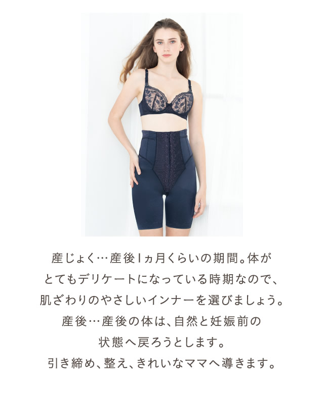 産じょく…産後1ヵ月くらいの期間。体がとてもデリケートになっている時期なので、肌ざわりのやさしいインナーを選びましょう。産後…産後の体は、自然と妊娠前の状態へ戻ろうとします。引き締め、整え、きれいなママへ導きます。