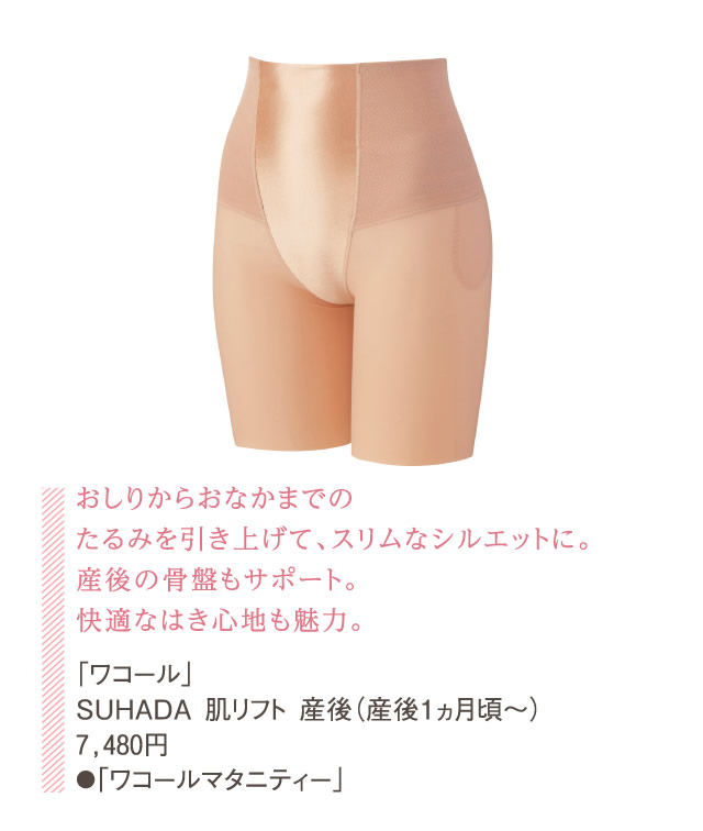 おしりからおなかまでのたるみを引き上げて、スリムなシルエットに。産後の骨盤もサポート。快適なはき心地も魅力。「ワコール」SUHADA 肌リフト 産後（産後１ヵ月頃～）7,480円●「ワコールマタニティー」
