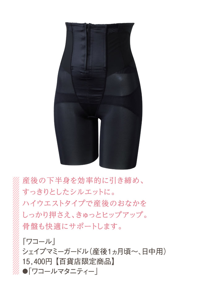 産後の下半身を効率的に引き締め、すっきりとしたシルエットに。ハイウエストタイプで産後のおなかをしっかり押さえ、きゅっとヒップアップ。骨盤も快適にサポートします。「ワコール」シェイプマミーガードル（産後１ヵ月頃〜、日中用） 15,400円 【百貨店限定商品】●「ワコールマタニティー」