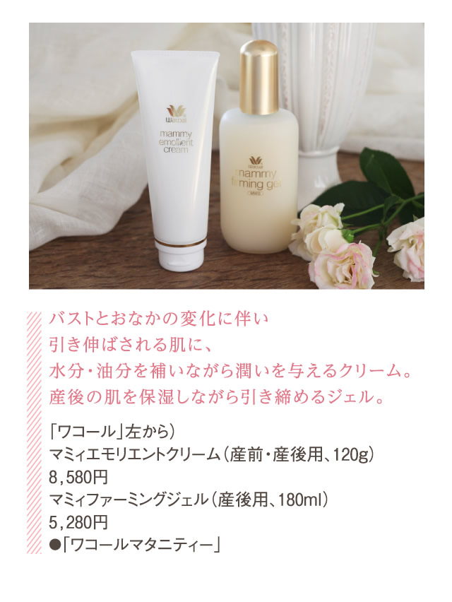 バストとおなかの変化に伴い引き伸ばされる肌に、水分・油分を補いながら潤いを与えるクリーム。産後の肌を保湿しながら引き締めるジェル。「ワコール」左から）マミィエモリエントクリーム（産前・産後用、120g）8,580円マミィファーミングジェル（産後用、180ml）5,280円●「ワコールマタニティー」