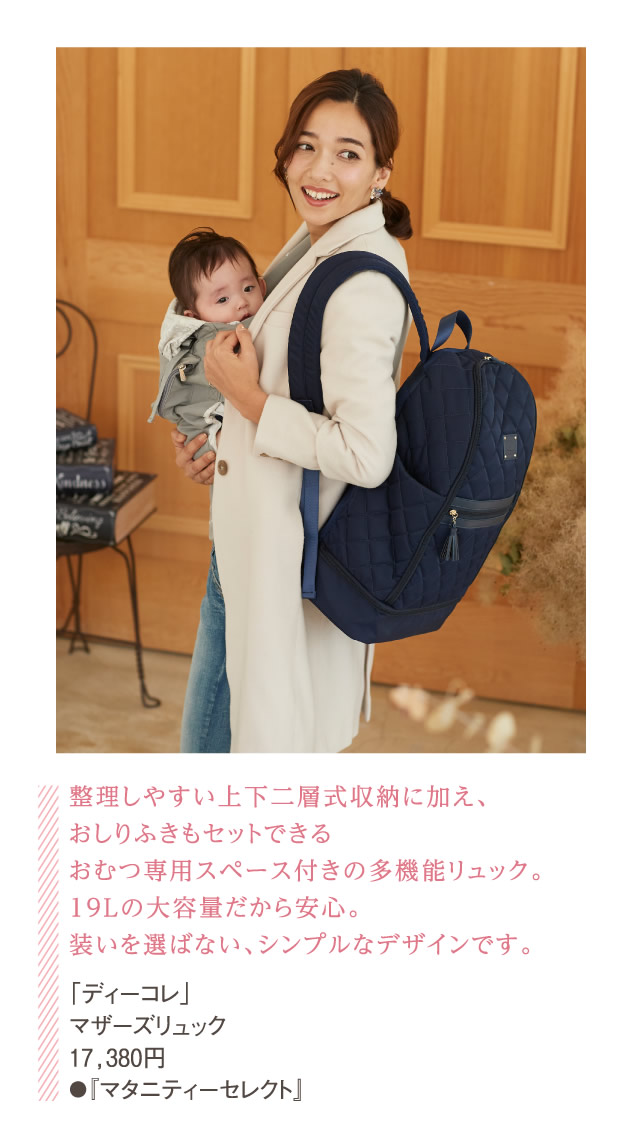 整理しやすい上下二層式収納に加え、おしりふきもセットできるおむつ専用スペース付きの多機能リュック。19Lの大容量だから安心。装いを選ばない、シンプルなデザインです。「ディーコレ」マザーズリュック 17,380円●『マタニティーセレクト』