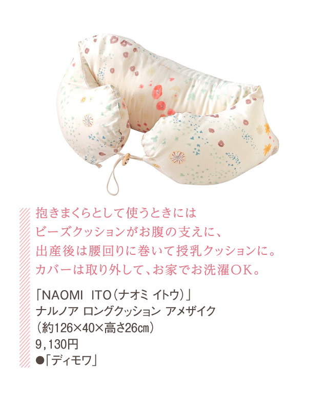 抱きまくらとして使うときにはビーズクッションがお腹の支えに、出産後は腰回りに巻いて授乳クッションに。カバーは取り外して、お家でお洗濯OK。「NAOMI ITO（ナオミ イトウ）」ナルノア ロングクッション アメザイク（約126×40×高さ26㎝）9,130円●「ディモワ」