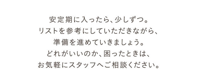 安定期に入ったら、少しずつ。リストを参考にしていただきながら、準備を進めていきましょう。どれがいいのか、困ったときは、お気軽にスタッフへご相談ください。