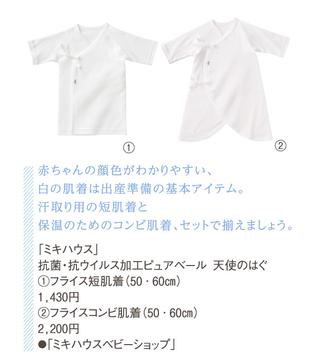 赤ちゃんの顔色がわかりやすい、白の肌着は出産準備の基本アイテム。汗取り用の短肌着と保温のためのコンビ肌着、セットで揃えましょう。「ミキハウス」抗菌・抗ウイルス加工ピュアベール　天使のはぐ①フライス短肌着（50・60㎝） 1,430円②フライスコンビ肌着（50・60㎝） 2,200円●「ミキハウスベビーショップ」