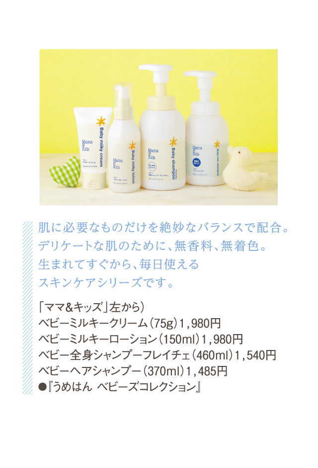 肌に必要なものだけを絶妙なバランスで配合。デリケートな肌のために、無香料、無着色。生まれてすぐから、毎日使えるスキンケアシリーズです。「ママ＆キッズ」左から）ベビーミルキークリーム（75g）1,980円ベビーミルキーローション（150ml）1,980円ベビー全身シャンプーフレイチェ（460ml）1,540円ベビーヘアシャンプー（370ml）1,485円●『うめはん ベビーズコレクション』