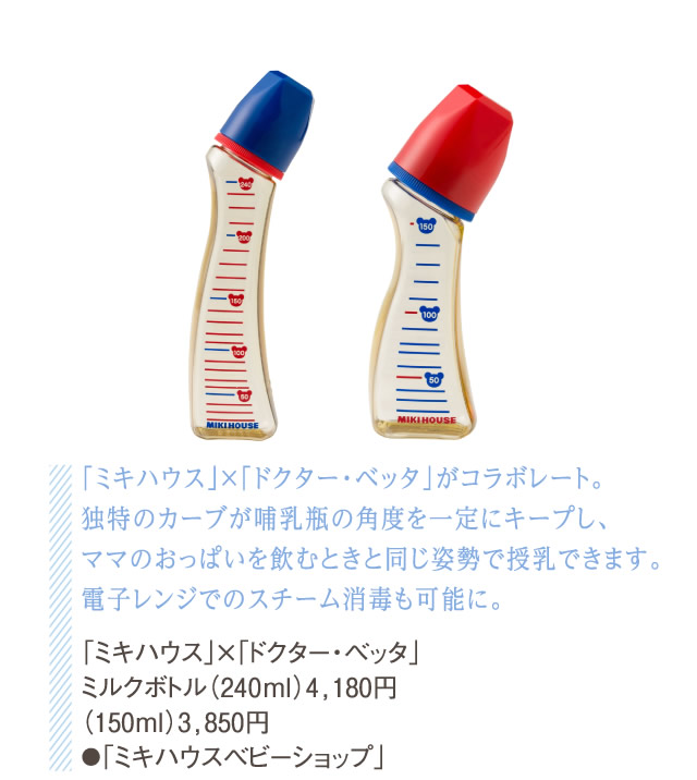 「ミキハウス」×「ドクター・ベッタ」がコラボレート。独特のカーブが哺乳瓶の角度を一定にキープし、ママのおっぱいを飲むときと同じ姿勢で授乳できます。電子レンジでのスチーム消毒も可能に。 「ミキハウス」×「ドクター・ベッタ」ミルクボトル（240ml）4,180円（150ml）3,850円●「ミキハウスベビーショップ」
