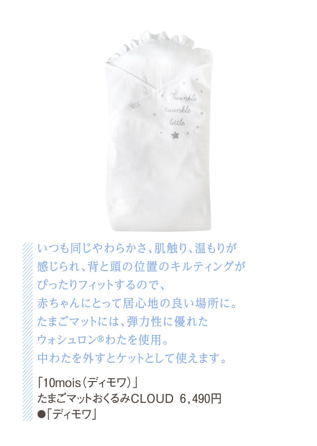いつも同じやわらかさ、肌触り、温もりが感じられ、背と頭の位置のキルティングがぴったりフィットするので、赤ちゃんにとって居心地の良い場所に。たまごマットには、弾力性に優れたウォシュロン®わたを使用。中わたを外すとケットとして使えます。「10mois（ディモワ）」たまごマットおくるみCLOUD 6,490円●「ディモワ」