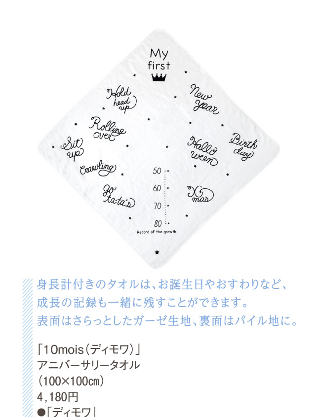 身長計付きのタオルは、お誕生日やおすわりなど、成長の記録も一緒に残すことができます。表面はさらっとしたガーゼ生地、裏面はパイル地に。「10mois（ディモワ）」アニバーサリータオル（100×100㎝）4,180円●「ディモワ」