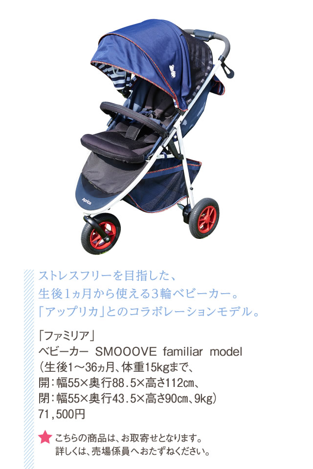 ストレスフリーを目指した、生後1ヵ月から使える3輪ベビーカー。「アップリカ」とのコラボレーションモデル。「ファミリア」ベビーカー SMOOOVE familiar model（生後1～36ヵ月、体重15kgまで、開：幅55×奥行88.5×高さ112㎝、閉：幅55×奥行43.5×高さ90㎝、9kg）71,500円　★こちらの商品は、お取寄せとなります。詳しくは、売場係員へおたずねください。