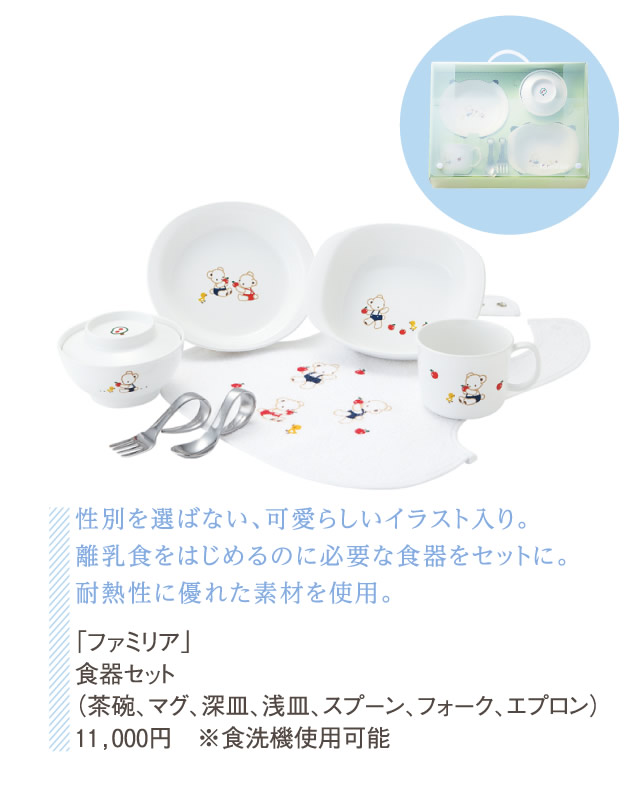 性別を選ばない、可愛らしいイラスト入り。離乳食をはじめるのに必要な食器をセットに。耐熱性に優れた素材を使用。「ファミリア」食器セット（茶碗、マグ、深皿、浅皿、スプーン、フォーク、エプロン）11,000円 ※食洗機使用可能