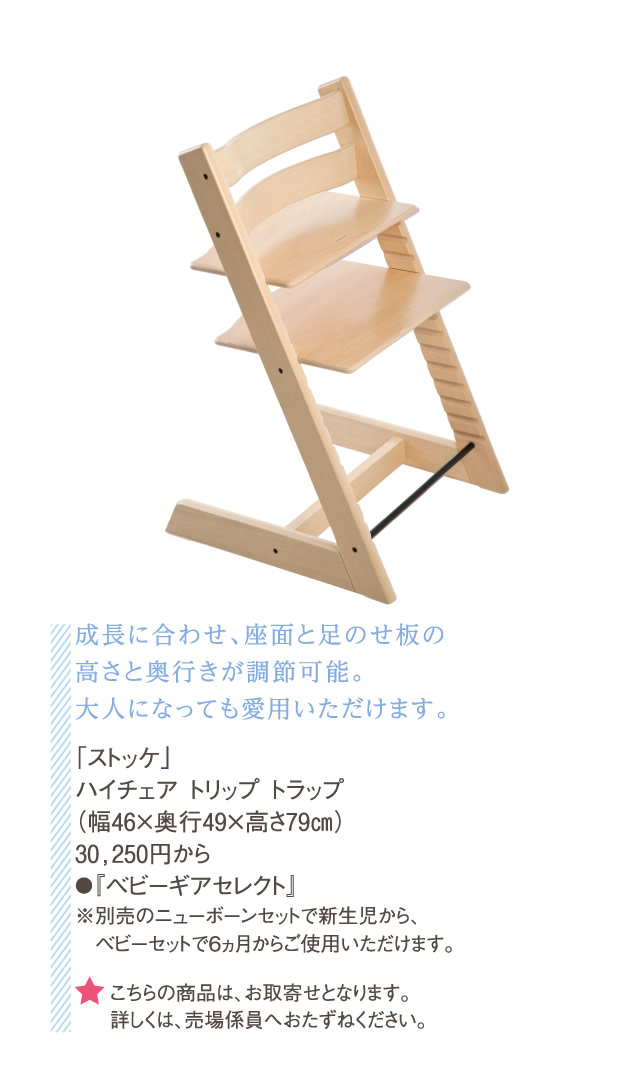 成長に合わせ、座面と足のせ板の高さと奥行きが調節可能。大人になっても愛用いただけます。「ストッケ」ハイチェア トリップ トラップ（幅46×奥行49×高さ79㎝）30,250円から●『ベビーギアセレクト』※別売のニューボーンセットで新生児から、　ベビーセットで6ヵ月からご使用いただけます。　★こちらの商品は、お取寄せとなります。詳しくは、売場係員へおたずねください。
