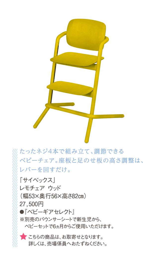 たったネジ4本で組み立て、調節できるベビーチェア。座板と足のせ板の高さ調整は、レバーを回すだけ。「サイベックス」レモチェア ウッド（幅53×奥行56×高さ82㎝）27,500円●『ベビーギアセレクト』※別売のバウンサーシートで新生児から、　ベビーセットで6ヵ月からご使用いただけます。★こちらの商品は、お取寄せとなります。詳しくは、売場係員へおたずねください。