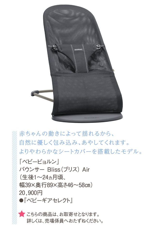 赤ちゃんの動きによって揺れるから、自然に優しく包み込み、あやしてくれます。よりやわらかなシートカバーを搭載したモデル。「ベビービョルン」バウンサー Bliss（ブリス） Air（生後1～24ヵ月頃、幅39×奥行89×高さ46～58㎝）20,900円●『ベビーギアセレクト』　★こちらの商品は、お取寄せとなります。詳しくは、売場係員へおたずねください。