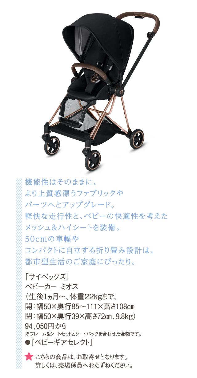 機能性はそのままに、より上質感漂うファブリックやパーツへとアップグレード。軽快な走行性と、ベビーの快適性を考えたメッシュ&ハイシートを装備。50cmの車幅やコンパクトに自立する折り畳み設計は、都市型生活のご家庭にぴったり。「サイベックス」ベビーカー ミオス（生後1ヵ月～、体重22kgまで、開：幅50×奥行85～111×高さ108cm閉：幅50×奥行39×高さ72㎝、9.8kg）94,050円から※フレーム&シートセットとシートパックを合わせた金額です。●『ベビーギアセレクト』 ★こちらの商品は、お取寄せとなります。詳しくは、売場係員へおたずねください。