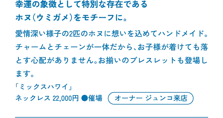 幸運の象徴として特別な存在であるホヌ（ウミガメ）をモチーフに。愛情深い様子の2匹のホヌに想いを込めてハンドメイド。チャームとチェーンが一体だから、お子様が着けても落とす心配がありません。お揃いのブレスレットも登場します。「ミックスハワイ」ネックレス 22,000円 ●催場 オーナー ジュンコ来店