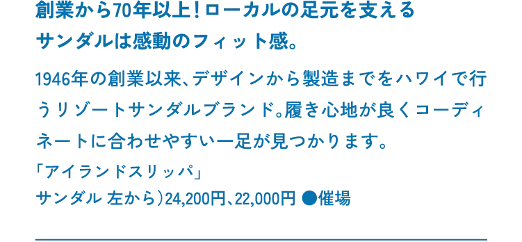 創業から70年以上！ローカルの足元を支えるサンダルは感動のフィット感。1946年の創業以来、デザインから製造までをハワイで行うリゾートサンダルブランド。履き心地が良くコーディネートに合わせやすい一足が見つかります。「アイランドスリッパ」サンダル 左から）24,200円、22,000円 ●催場