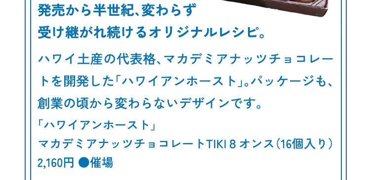 発売から半世紀、変わらず受け継がれ続けるオリジナルレシピ。ハワイ土産の代表格、マカデミアナッツチョコレートを開発した「ハワイアンホースト」。パッケージも、創業の頃から変わらないデザインです。「ハワイアンホースト」マカデミアナッツチョコレートTIKI８オンス（16個入り）2,160円 ●催場