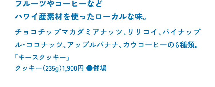 フルーツやコーヒーなどハワイ産素材を使ったローカルな味。チョコチップマカダミアナッツ、リリコイ、パイナップル・ココナッツ、アップルバナナ、カウコーヒーの6種類。「キースクッキー」クッキー（235g）1,900円 ●催場