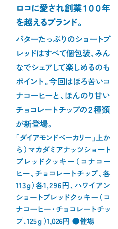 ロコに愛され創業１００年を越えるブランド。バターたっぷりのショートブレッドはすべて個包装、みんなでシェアして楽しめるのもポイント。今回はほろ苦いコナコーヒーと、ほんのり甘いチョコレートチップの２種類が新登場。「ダイアモンドベーカリー」上から）マカダミアナッツショートブレッドクッキー（コナコーヒー、チョコレートチップ、各113g）各1,296円、ハワイアンショートブレッドクッキー（コナコーヒー・チョコレートチップ、125ｇ）1,026円 ●催場