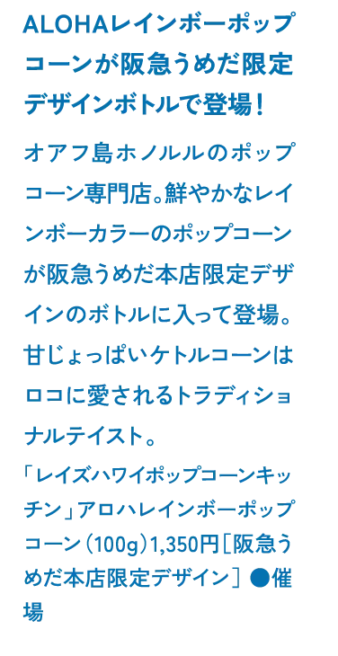 ALOHAレインボーポップコーンが阪急うめだ限定デザインボトルで登場！オアフ島ホノルルのポップコーン専門店。鮮やかなレインボーカラーのポップコーンが阪急うめだ本店限定デザインのボトルに入って登場。甘じょっぱいケトルコーンはロコに愛されるトラディショナルテイスト。「レイズハワイポップコーンキッチン」アロハレインボーポップコーン（100g）1,350円［阪急うめだ本店限定デザイン］ ●催場