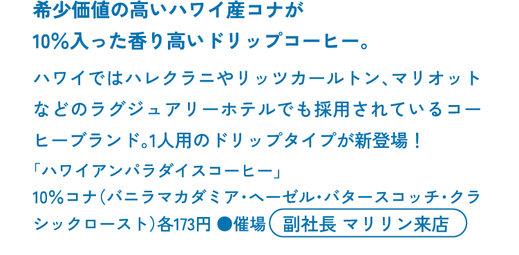 希少価値の高いハワイ産コナが10％入った香り高いドリップコーヒー。ハワイではハレクラニやリッツカールトン、マリオットなどのラグジュアリーホテルでも採用されているコーヒーブランド。1人用のドリップタイプが新登場！「ハワイアンパラダイスコーヒー」10％コナ（バニラマカダミア・ヘーゼル・バタースコッチ・クラシックロースト）各173円 ●催場　副社長 マリリン来店