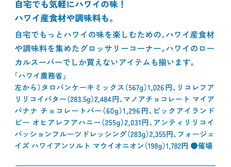 自宅でも気軽にハワイの味！ハワイ産食材や調味料も。自宅でもっとハワイの味を楽しむための、ハワイ産食材や調味料を集めたグロッサリーコーナー。ハワイのローカルスーパーでしか買えないアイテムも揃います。「ハワイ農務省」左から）タロパンケーキミックス（567g）1,026円、リコレフア リリコイバター（283.5g）2,484円、マノアチョコレート マイア バナナ チョコレートバー（60g）1,296円、ビックアイランドビー オヒアレフアハニー（255g）2,031円、アンティリリコイ パッションフルーツドレッシング（283g）2,355円、フォージェイズ ハワイアンソルト マウイオニオン（198g）1,782円 ●催場