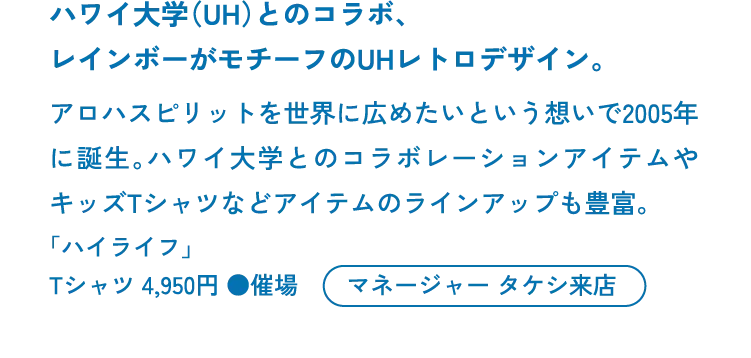 ハワイ大学（UH）とのコラボ、<br>レインボーがモチーフのUHレトロデザイン。アロハスピリットを世界に広めたいという想いで2005年に誕生。ハワイ大学とのコラボレーションアイテムやキッズTシャツなどアイテムのラインアップも豊富。「ハイライフ」Tシャツ 4,950円 ●催場 マネージャー タケシ来店