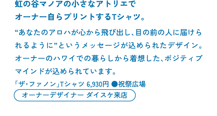 虹の谷マノアの小さなアトリエでオーナー自らプリントするTシャツ。　“あなたのアロハが心から飛び出し、目の前の人に届けられるように”というメッセージが込められたデザイン。オーナーのハワイでの暮らしから着想した、ポジティブマインドが込められています。「ザ・ファノン」Tシャツ 6,930円 ●祝祭広場　オーナーデザイナー ダイスケ来店