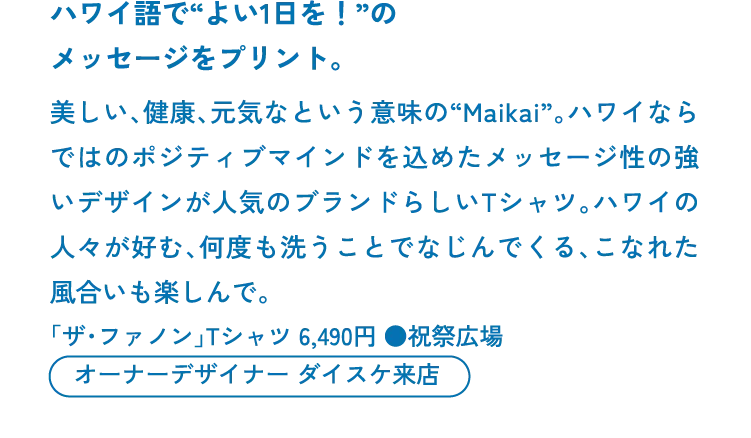 ハワイ語で“よい1日を！”のメッセージをプリント。美しい、健康、元気なという意味の“Maikai”。ハワイならではのポジティブマインドを込めたメッセージ性の強いデザインが人気のブランドらしいTシャツ。ハワイの人々が好む、何度も洗うことでなじんでくる、こなれた風合いも楽しんで。「ザ・ファノン」Tシャツ 6,490円 ●祝祭広場　オーナーデザイナー ダイスケ来店