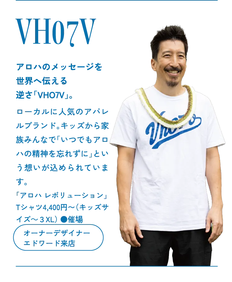 VH07V アロハのメッセージを世界へ伝える逆さ「VHO7V」。ローカルに人気のアパレルブランド。キッズから家族みんなで「いつでもアロハの精神を忘れずに」という想いが込められています。「アロハ レボリューション」Tシャツ4,400円〜（キッズサイズ～３XL） ●催場　オーナーデザイナー エドワード来店