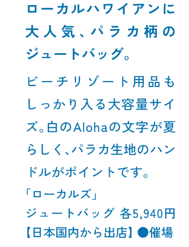 ローカルハワイアンに大人気、パラカ柄のジュートバッグ。ビーチリゾート用品もしっかり入る大容量サイズ。白のAlohaの文字が夏らしく、パラカ生地のハンドルがポイントです。「ローカルズ」ジュートバッグ 各5,940円【日本国内から出店】 ●催場