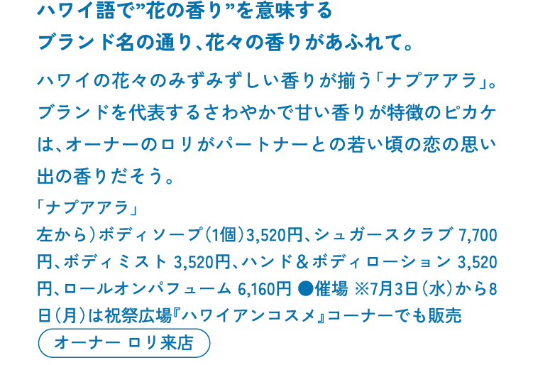 ハワイ語で”花の香り”を意味するブランド名の通り、花々の香りがあふれて。ハワイの花々のみずみずしい香りが揃う「ナプアアラ」。ブランドを代表するさわやかで甘い香りが特徴のピカケは、オーナーのロリがパートナーとの若い頃の恋の思い出の香りだそう。「ナプアアラ」左から）ボディソープ（1個）3,520円、シュガースクラブ 7,700円、ボディミスト 3,520円、ハンド＆ボディローション 3,520円、ロールオンパフューム 6,160円 ●催場 ※7月3日（水）から8日（月）は祝祭広場『ハワイアンコスメ』コーナーでも販売　オーナー ロリ来店