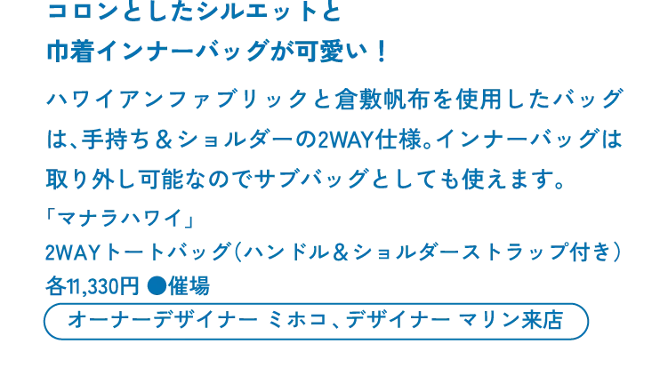 コロンとしたシルエットと巾着インナーバッグが可愛い！ハワイアンファブリックと倉敷帆布を使用したバッグは、手持ち＆ショルダーの2WAY仕様。インナーバッグは取り外し可能なのでサブバッグとしても使えます。「マナラハワイ」2WAYトートバッグ（ハンドル＆ショルダーストラップ付き）各11,330円 ●催場　オーナーデザイナー ミホコ、デザイナー マリン来店