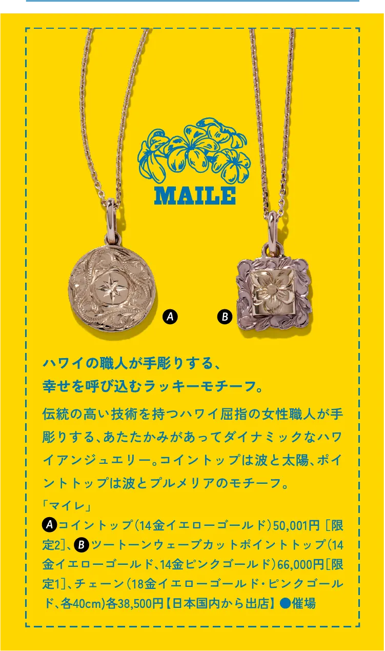 MAILE ハワイの職人が手彫りする、幸せを呼び込むラッキーモチーフ。伝統の高い技術を持つハワイ屈指の女性職人が手彫りする、あたたかみがあってダイナミックなハワイアンジュエリー。コイントップは波と太陽、ポイントトップは波とプルメリアのモチーフ。「マイレ」    コイントップ（14金イエローゴールド）50,001円 ［限定2］、     ツートーンウェーブカットポイントトップ（14金イエローゴールド、14金ピンクゴールド）66,000円［限定1］、チェーン（18金イエローゴールド・ピンクゴールド、各40cm)各38,500円 【日本国内から出店】 ●催場