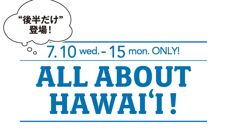 後半だけ登場！7.10 wed. - 15 mon. ONLY! ALL ABOUT HAWAI‘I!