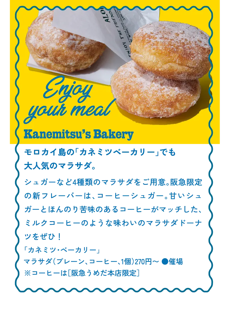 Enjoy your meal Kanemitsu’s Bakery モロカイ島の「カネミツベーカリー」でも大人気のマラサダ。シュガーなど4種類のマラサダをご用意。阪急限定の新フレーバーは、コーヒーシュガー。甘いシュガーとほんのり苦味のあるコーヒーがマッチした、ミルクコーヒーのような味わいのマラサダドーナツをぜひ！「カネミツ・ベーカリー」マラサダ（プレーン、コーヒー、1個）270円〜 ●催場※コーヒーは［阪急うめだ本店限定］