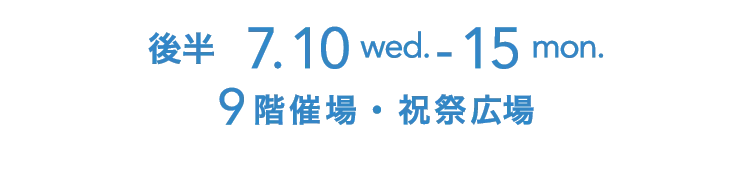 後半   7.10 wed. - 15 mon. 9階催場・ 祝祭広場